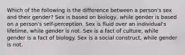 Which of the following is the difference between a person's sex and their gender? Sex is based on biology, while gender is based on a person's self-perception. Sex is fluid over an individual's lifetime, while gender is not. Sex is a fact of culture, while gender is a fact of biology. Sex is a social construct, while gender is not.