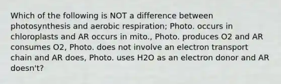 Which of the following is NOT a difference between photosynthesis and aerobic respiration; Photo. occurs in chloroplasts and AR occurs in mito., Photo. produces O2 and AR consumes O2, Photo. does not involve an electron transport chain and AR does, Photo. uses H2O as an electron donor and AR doesn't?