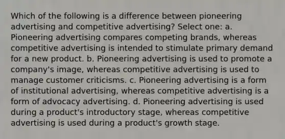 Which of the following is a difference between pioneering advertising and competitive advertising? Select one: a. Pioneering advertising compares competing brands, whereas competitive advertising is intended to stimulate primary demand for a new product. b. Pioneering advertising is used to promote a company's image, whereas competitive advertising is used to manage customer criticisms. c. Pioneering advertising is a form of institutional advertising, whereas competitive advertising is a form of advocacy advertising. d. Pioneering advertising is used during a product's introductory stage, whereas competitive advertising is used during a product's growth stage.