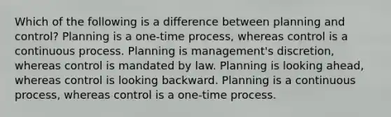 Which of the following is a difference between planning and control? Planning is a one-time process, whereas control is a continuous process. Planning is management's discretion, whereas control is mandated by law. Planning is looking ahead, whereas control is looking backward. Planning is a continuous process, whereas control is a one-time process.