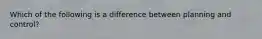 Which of the following is a difference between planning and control?