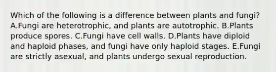 Which of the following is a difference between plants and fungi? A.Fungi are heterotrophic, and plants are autotrophic. B.Plants produce spores. C.Fungi have cell walls. D.Plants have diploid and haploid phases, and fungi have only haploid stages. E.Fungi are strictly asexual, and plants undergo sexual reproduction.