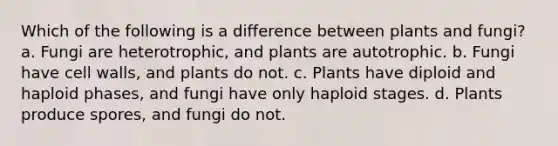 Which of the following is a difference between plants and fungi? a. Fungi are heterotrophic, and plants are autotrophic. b. Fungi have cell walls, and plants do not. c. Plants have diploid and haploid phases, and fungi have only haploid stages. d. Plants produce spores, and fungi do not.