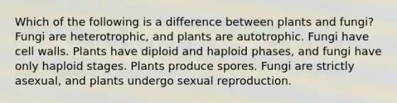 Which of the following is a difference between plants and fungi? Fungi are heterotrophic, and plants are autotrophic. Fungi have cell walls. Plants have diploid and haploid phases, and fungi have only haploid stages. Plants produce spores. Fungi are strictly asexual, and plants undergo sexual reproduction.