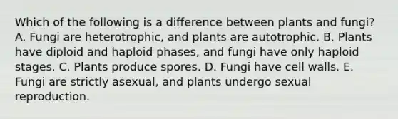 Which of the following is a difference between plants and fungi? A. Fungi are heterotrophic, and plants are autotrophic. B. Plants have diploid and haploid phases, and fungi have only haploid stages. C. Plants produce spores. D. Fungi have cell walls. E. Fungi are strictly asexual, and plants undergo sexual reproduction.