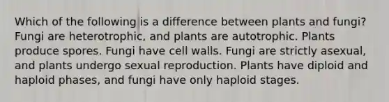 Which of the following is a difference between plants and fungi? Fungi are heterotrophic, and plants are autotrophic. Plants produce spores. Fungi have cell walls. Fungi are strictly asexual, and plants undergo sexual reproduction. Plants have diploid and haploid phases, and fungi have only haploid stages.