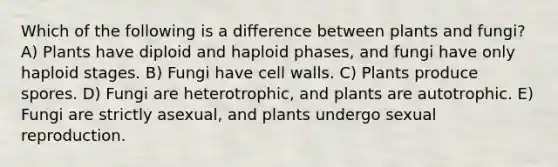 Which of the following is a difference between plants and fungi? A) Plants have diploid and haploid phases, and fungi have only haploid stages. B) Fungi have cell walls. C) Plants produce spores. D) Fungi are heterotrophic, and plants are autotrophic. E) Fungi are strictly asexual, and plants undergo sexual reproduction.