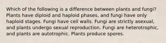 Which of the following is a difference between plants and fungi? Plants have diploid and haploid phases, and fungi have only haploid stages. Fungi have cell walls. Fungi are strictly asexual, and plants undergo sexual reproduction. Fungi are heterotrophic, and plants are autotrophic. Plants produce spores.