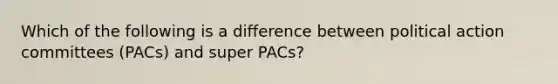 Which of the following is a difference between political action committees (PACs) and super PACs?