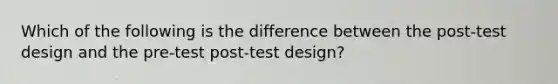 Which of the following is the difference between the post-test design and the pre-test post-test design?