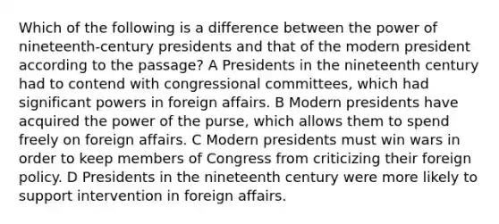 Which of the following is a difference between the power of nineteenth-century presidents and that of the modern president according to the passage? A Presidents in the nineteenth century had to contend with congressional committees, which had significant powers in foreign affairs. B Modern presidents have acquired the power of the purse, which allows them to spend freely on foreign affairs. C Modern presidents must win wars in order to keep members of Congress from criticizing their foreign policy. D Presidents in the nineteenth century were more likely to support intervention in foreign affairs.