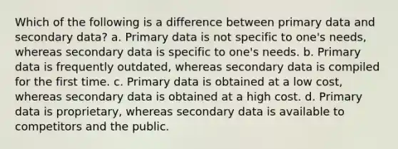 Which of the following is a difference between primary data and secondary data? a. Primary data is not specific to one's needs, whereas secondary data is specific to one's needs. b. Primary data is frequently outdated, whereas secondary data is compiled for the first time. c. Primary data is obtained at a low cost, whereas secondary data is obtained at a high cost. d. Primary data is proprietary, whereas secondary data is available to competitors and the public.