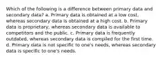 Which of the following is a difference between primary data and secondary data? a. Primary data is obtained at a low cost, whereas secondary data is obtained at a high cost. b. Primary data is proprietary, whereas secondary data is available to competitors and the public. c. Primary data is frequently outdated, whereas secondary data is compiled for the first time. d. Primary data is not specific to one's needs, whereas secondary data is specific to one's needs.