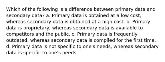 Which of the following is a difference between primary data and secondary data? a. Primary data is obtained at a low cost, whereas secondary data is obtained at a high cost. b. Primary data is proprietary, whereas secondary data is available to competitors and the public. c. Primary data is frequently outdated, whereas secondary data is compiled for the first time. d. Primary data is not specific to one's needs, whereas secondary data is specific to one's needs.