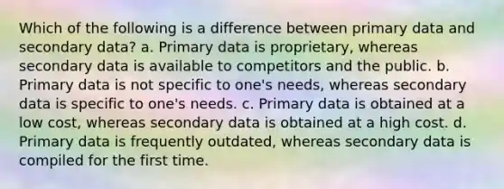 Which of the following is a difference between primary data and secondary data? a. Primary data is proprietary, whereas secondary data is available to competitors and the public. b. Primary data is not specific to one's needs, whereas secondary data is specific to one's needs. c. Primary data is obtained at a low cost, whereas secondary data is obtained at a high cost. d. Primary data is frequently outdated, whereas secondary data is compiled for the first time.