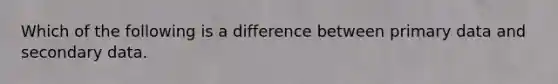 Which of the following is a difference between primary data and secondary data.