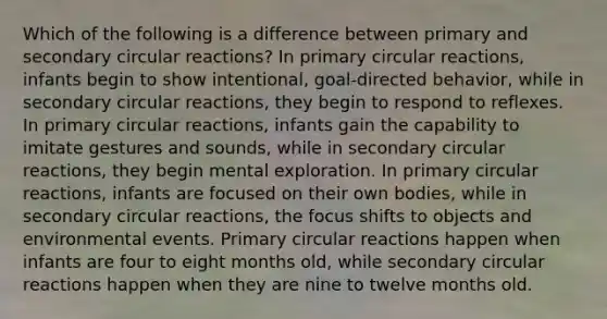 Which of the following is a difference between primary and secondary circular reactions? In primary circular reactions, infants begin to show intentional, goal-directed behavior, while in secondary circular reactions, they begin to respond to reflexes. In primary circular reactions, infants gain the capability to imitate gestures and sounds, while in secondary circular reactions, they begin mental exploration. In primary circular reactions, infants are focused on their own bodies, while in secondary circular reactions, the focus shifts to objects and environmental events. Primary circular reactions happen when infants are four to eight months old, while secondary circular reactions happen when they are nine to twelve months old.