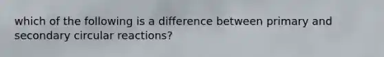 which of the following is a difference between primary and secondary circular reactions?