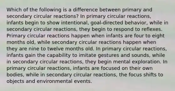 Which of the following is a difference between primary and secondary circular reactions? In primary circular reactions, infants begin to show intentional, goal-directed behavior, while in secondary circular reactions, they begin to respond to reflexes. Primary circular reactions happen when infants are four to eight months old, while secondary circular reactions happen when they are nine to twelve months old. In primary circular reactions, infants gain the capability to imitate gestures and sounds, while in secondary circular reactions, they begin mental exploration. In primary circular reactions, infants are focused on their own bodies, while in secondary circular reactions, the focus shifts to objects and environmental events.