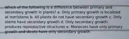 Which of the following is a difference between primary and secondary growth in plants? a. Only primary growth is localized at meristems b. All plants do not have secondary growth c. Only stems have secondary growth d. Only secondary growth produces reproductive structures e. Monocots have only primary growth and dicots have only secondary growth