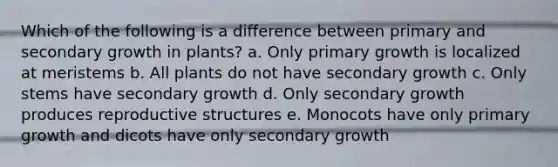 Which of the following is a difference between primary and secondary growth in plants? a. Only primary growth is localized at meristems b. All plants do not have secondary growth c. Only stems have secondary growth d. Only secondary growth produces reproductive structures e. Monocots have only primary growth and dicots have only secondary growth