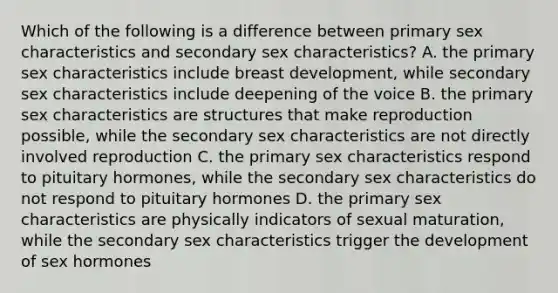 Which of the following is a difference between primary sex characteristics and secondary sex characteristics? A. the primary sex characteristics include breast development, while secondary sex characteristics include deepening of the voice B. the primary sex characteristics are structures that make reproduction possible, while the secondary sex characteristics are not directly involved reproduction C. the primary sex characteristics respond to pituitary hormones, while the secondary sex characteristics do not respond to pituitary hormones D. the primary sex characteristics are physically indicators of sexual maturation, while the secondary sex characteristics trigger the development of sex hormones