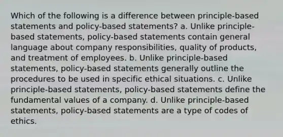 Which of the following is a difference between principle-based statements and policy-based statements? a. Unlike principle-based statements, policy-based statements contain general language about company responsibilities, quality of products, and treatment of employees. b. Unlike principle-based statements, policy-based statements generally outline the procedures to be used in specific ethical situations. c. Unlike principle-based statements, policy-based statements define the fundamental values of a company. d. Unlike principle-based statements, policy-based statements are a type of codes of ethics.