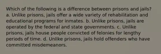 Which of the following is a difference between prisons and jails? a. Unlike prisons, jails offer a wide variety of rehabilitation and educational programs for inmates. b. Unlike prisons, jails are operated by the federal and state governments. c. Unlike prisons, jails house people convicted of felonies for lengthy periods of time. d. Unlike prisons, jails hold offenders who have committed misdemeanors.