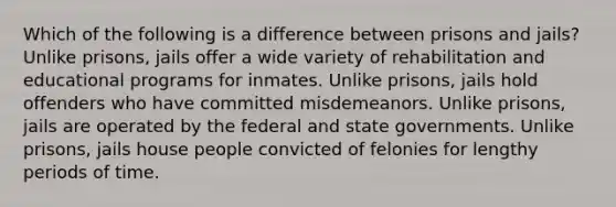 Which of the following is a difference between prisons and jails? Unlike prisons, jails offer a wide variety of rehabilitation and educational programs for inmates. Unlike prisons, jails hold offenders who have committed misdemeanors. Unlike prisons, jails are operated by the federal and state governments. Unlike prisons, jails house people convicted of felonies for lengthy periods of time.