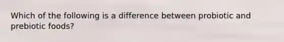 Which of the following is a difference between probiotic and prebiotic foods?