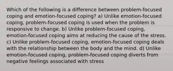 Which of the following is a difference between problem-focused coping and emotion-focused coping? a) Unlike emotion-focused coping, problem-focused coping is used when the problem is responsive to change. b) Unlike problem-focused coping, emotion-focused coping aims at reducing the cause of the stress. c) Unlike problem-focused coping, emotion-focused coping deals with the relationship between the body and the mind. d) Unlike emotion-focused coping, problem-focused coping diverts from negative feelings associated with stress