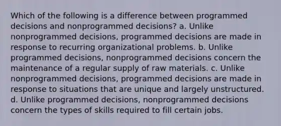 Which of the following is a difference between programmed decisions and nonprogrammed decisions? a. Unlike nonprogrammed decisions, programmed decisions are made in response to recurring organizational problems. b. Unlike programmed decisions, nonprogrammed decisions concern the maintenance of a regular supply of raw materials. c. Unlike nonprogrammed decisions, programmed decisions are made in response to situations that are unique and largely unstructured. d. Unlike programmed decisions, nonprogrammed decisions concern the types of skills required to fill certain jobs.