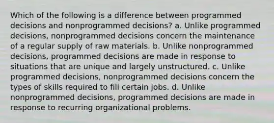 Which of the following is a difference between programmed decisions and nonprogrammed decisions? a. Unlike programmed decisions, nonprogrammed decisions concern the maintenance of a regular supply of raw materials. b. Unlike nonprogrammed decisions, programmed decisions are made in response to situations that are unique and largely unstructured. c. Unlike programmed decisions, nonprogrammed decisions concern the types of skills required to fill certain jobs. d. Unlike nonprogrammed decisions, programmed decisions are made in response to recurring organizational problems.