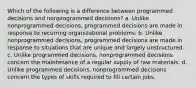 Which of the following is a difference between programmed decisions and nonprogrammed decisions? a. Unlike nonprogrammed decisions, programmed decisions are made in response to recurring organizational problems. b. Unlike nonprogrammed decisions, programmed decisions are made in response to situations that are unique and largely unstructured. c. Unlike programmed decisions, nonprogrammed decisions concern the maintenance of a regular supply of raw materials. d. Unlike programmed decisions, nonprogrammed decisions concern the types of skills required to fill certain jobs.