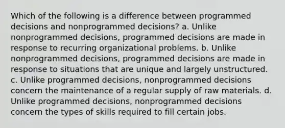 Which of the following is a difference between programmed decisions and nonprogrammed decisions? a. Unlike nonprogrammed decisions, programmed decisions are made in response to recurring organizational problems. b. Unlike nonprogrammed decisions, programmed decisions are made in response to situations that are unique and largely unstructured. c. Unlike programmed decisions, nonprogrammed decisions concern the maintenance of a regular supply of raw materials. d. Unlike programmed decisions, nonprogrammed decisions concern the types of skills required to fill certain jobs.