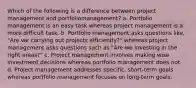 Which of the following is a difference between project management and portfoliomanagement? a. Portfolio management is an easy task whereas project management is a more difficult task. b. Portfolio management asks questions like, "Are we carrying out projects efficiently?" whereas project management asks questions such as "Are we investing in the right areas?" c. Project management involves making wise investment decisions whereas portfolio management does not. d. Project management addresses specific, short-term goals whereas portfolio management focuses on long-term goals.