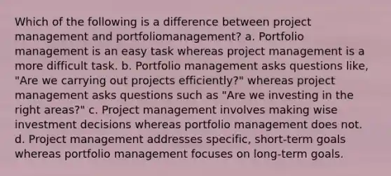 Which of the following is a difference between project management and portfoliomanagement? a. Portfolio management is an easy task whereas project management is a more difficult task. b. Portfolio management asks questions like, "Are we carrying out projects efficiently?" whereas project management asks questions such as "Are we investing in the right areas?" c. Project management involves making wise investment decisions whereas portfolio management does not. d. Project management addresses specific, short-term goals whereas portfolio management focuses on long-term goals.