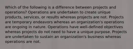 Which of the following is a difference between projects and operations? Operations are undertaken to create unique products, services, or results whereas projects are not. Projects are temporary endeavors whereas an organization's operations are ongoing in nature. Operations have well-defined objectives whereas projects do not need to have a unique purpose. Projects are undertaken to sustain an organization's business whereas operations are not.