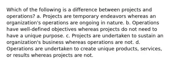 Which of the following is a difference between projects and operations? a. Projects are temporary endeavors whereas an organization's operations are ongoing in nature. b. Operations have well-defined objectives whereas projects do not need to have a unique purpose. c. Projects are undertaken to sustain an organization's business whereas operations are not. d. Operations are undertaken to create unique products, services, or results whereas projects are not.