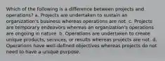 Which of the following is a difference between projects and operations? a. Projects are undertaken to sustain an organization's business whereas operations are not. c. Projects are temporary endeavors whereas an organization's operations are ongoing in nature. b. Operations are undertaken to create unique products, services, or results whereas projects are not. d. Operations have well-defined objectives whereas projects do not need to have a unique purpose.