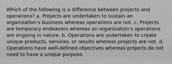 Which of the following is a difference between projects and operations? a. Projects are undertaken to sustain an organization's business whereas operations are not. c. Projects are temporary endeavors whereas an organization's operations are ongoing in nature. b. Operations are undertaken to create unique products, services, or results whereas projects are not. d. Operations have well-defined objectives whereas projects do not need to have a unique purpose.