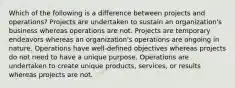 Which of the following is a difference between projects and operations? Projects are undertaken to sustain an organization's business whereas operations are not. Projects are temporary endeavors whereas an organization's operations are ongoing in nature. Operations have well-defined objectives whereas projects do not need to have a unique purpose. Operations are undertaken to create unique products, services, or results whereas projects are not.