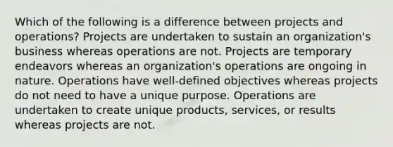 Which of the following is a difference between projects and operations? Projects are undertaken to sustain an organization's business whereas operations are not. Projects are temporary endeavors whereas an organization's operations are ongoing in nature. Operations have well-defined objectives whereas projects do not need to have a unique purpose. Operations are undertaken to create unique products, services, or results whereas projects are not.