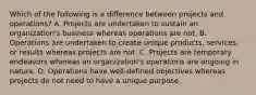 Which of the following is a difference between projects and operations? A. Projects are undertaken to sustain an organization's business whereas operations are not. B. Operations are undertaken to create unique products, services, or results whereas projects are not. C. Projects are temporary endeavors whereas an organization's operations are ongoing in nature. D. Operations have well-defined objectives whereas projects do not need to have a unique purpose.