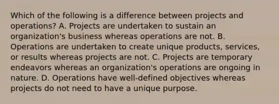 Which of the following is a difference between projects and operations? A. Projects are undertaken to sustain an organization's business whereas operations are not. B. Operations are undertaken to create unique products, services, or results whereas projects are not. C. Projects are temporary endeavors whereas an organization's operations are ongoing in nature. D. Operations have well-defined objectives whereas projects do not need to have a unique purpose.