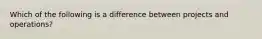 Which of the following is a difference between projects and operations?