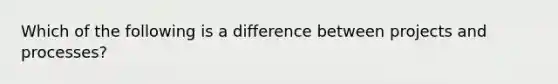 Which of the following is a difference between projects and processes?