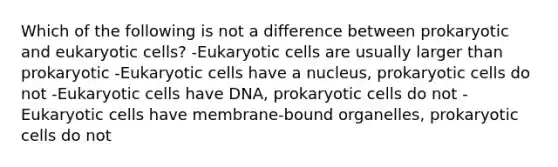 Which of the following is not a difference between prokaryotic and eukaryotic cells? -Eukaryotic cells are usually larger than prokaryotic -Eukaryotic cells have a nucleus, prokaryotic cells do not -Eukaryotic cells have DNA, prokaryotic cells do not -Eukaryotic cells have membrane-bound organelles, prokaryotic cells do not