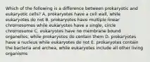 Which of the following is a difference between prokaryotic and eukaryotic cells? A. prokaryotes have a cell wall, while eukaryotes do not B. prokaryotes have multiple linear chromosomes while eukaryotes have a single, circle chromosome C. eukaryotes have no membrane bound organelles, while prokaryotes do contain them D. prokaryotes have a nucleus while eukaryotes do not E. prokaryotes contain the bacteria and archea, while eukaryotes include all other living organisms