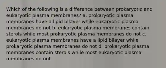 Which of the following is a difference between prokaryotic and eukaryotic plasma membranes? a. prokaryotic plasma membranes have a lipid bilayer while eukaryotic plasma membranes do not b. eukaryotic plasma membranes contain sterols while most prokaryotic plasma membranes do not c. eukaryotic plasma membranes have a lipid bilayer while prokaryotic plasma membranes do not d. prokaryotic plasma membranes contain sterols while most eukaryotic plasma membranes do not